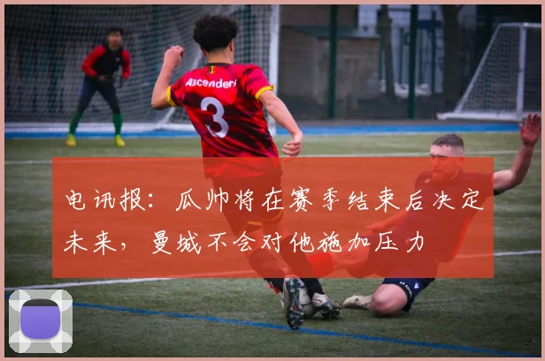 电讯报：瓜帅将在赛季结束后决定未来，曼城不会对他施加压力