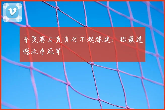 李昊赛后直言对不起球迷，称最遗憾未夺冠军