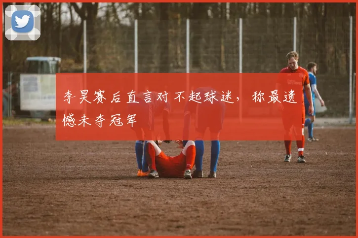李昊赛后直言对不起球迷，称最遗憾未夺冠军