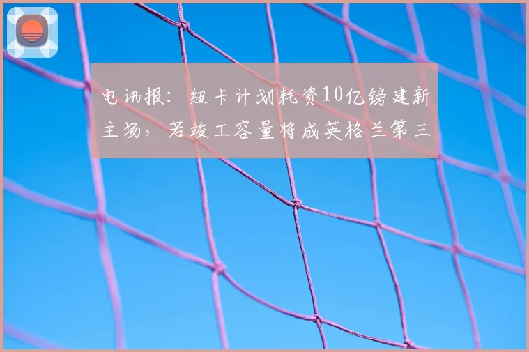 电讯报：纽卡计划耗资10亿镑建新主场，若竣工容量将成英格兰第三