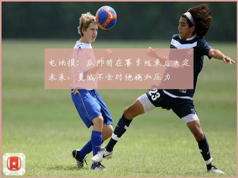 电讯报：瓜帅将在赛季结束后决定未来，曼城不会对他施加压力